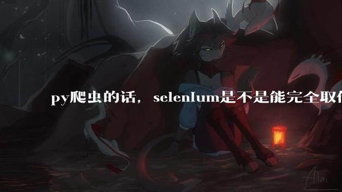 py爬虫的话，selenium是不是能完全取代requests?